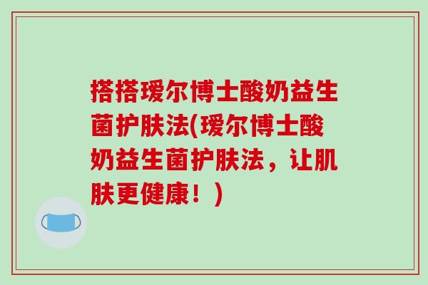 搭搭瑷尔博士酸奶益生菌护肤法(瑷尔博士酸奶益生菌护肤法，让肌肤更健康！)