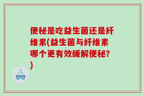 便秘是吃益生菌还是纤维素(益生菌与纤维素哪个更有效缓解便秘？)