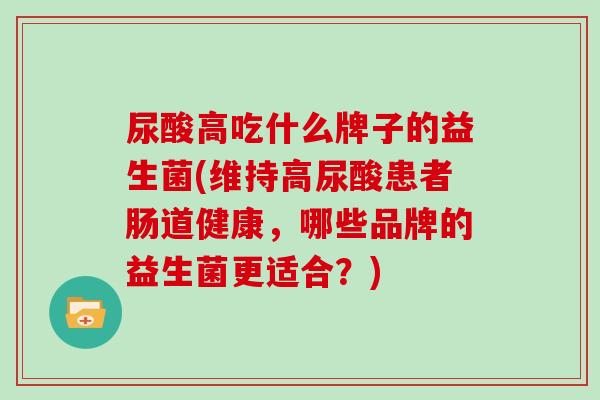 尿酸高吃什么牌子的益生菌(维持高尿酸患者肠道健康，哪些品牌的益生菌更适合？)