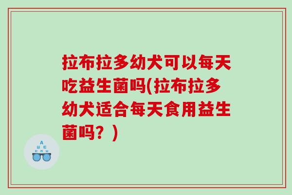 拉布拉多幼犬可以每天吃益生菌吗(拉布拉多幼犬适合每天食用益生菌吗？)
