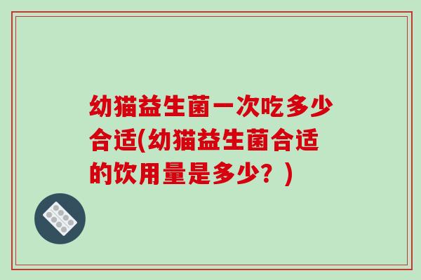 幼猫益生菌一次吃多少合适(幼猫益生菌合适的饮用量是多少?) 幼猫益生菌一次吃多少合适(幼猫益生菌合适的饮用量是多少?)