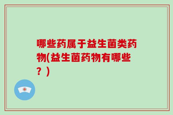 哪些药属于益生菌类药物(益生菌药物有哪些？)