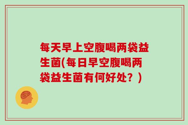 每天早上空腹喝两袋益生菌(每日早空腹喝两袋益生菌有何好处？)