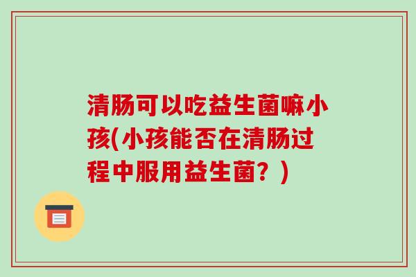 清肠可以吃益生菌嘛小孩(小孩能否在清肠过程中服用益生菌？)