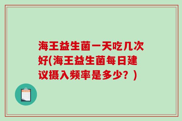 海王益生菌一天吃几次好(海王益生菌每日建议摄入频率是多少？)