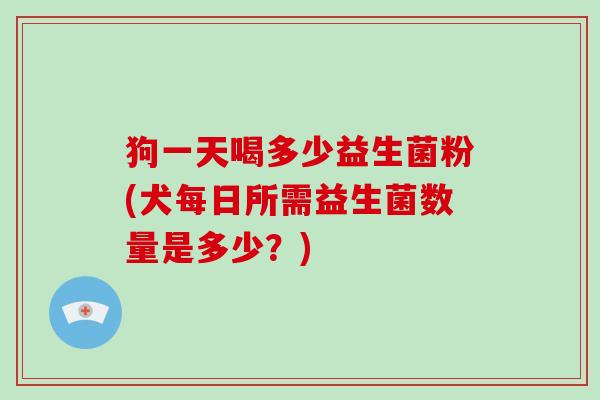 狗一天喝多少益生菌粉(犬每日所需益生菌数量是多少？)
