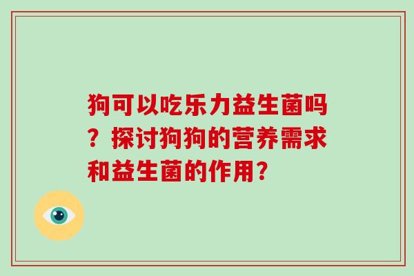 狗可以吃乐力益生菌吗？探讨狗狗的营养需求和益生菌的作用？