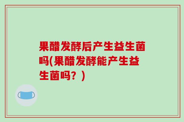 果醋发酵后产生益生菌吗(果醋发酵能产生益生菌吗？)