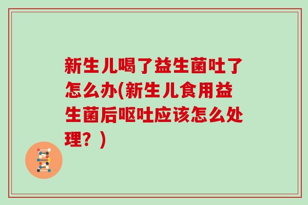 新生儿喝了益生菌吐了怎么办(新生儿食用益生菌后呕吐应该怎么处理？)