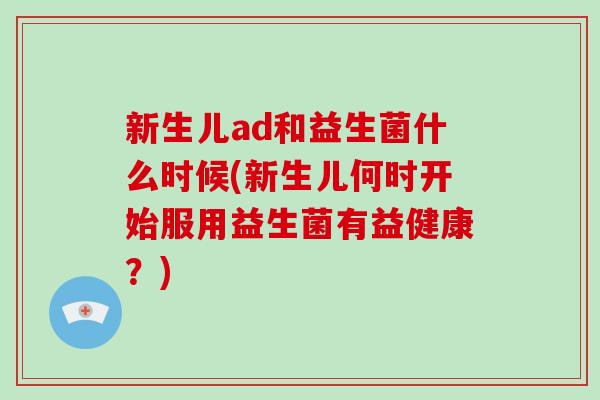 新生儿ad和益生菌什么时候(新生儿何时开始服用益生菌有益健康？)