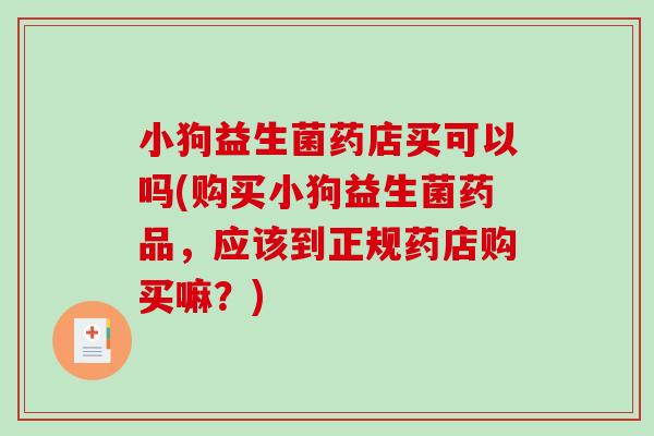 小狗益生菌药店买可以吗(购买小狗益生菌药品，应该到正规药店购买嘛？)