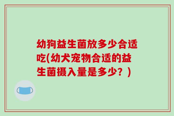 幼狗益生菌放多少合适吃(幼犬宠物合适的益生菌摄入量是多少？)