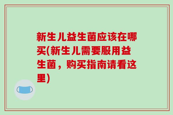 新生儿益生菌应该在哪买(新生儿需要服用益生菌，购买指南请看这里)