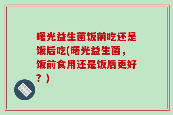 曙光益生菌饭前吃还是饭后吃(曙光益生菌,饭前食用还是饭后更好?) 曙光益生菌饭前吃还是饭后吃(曙光益生菌,饭前食用还是饭后更好?)