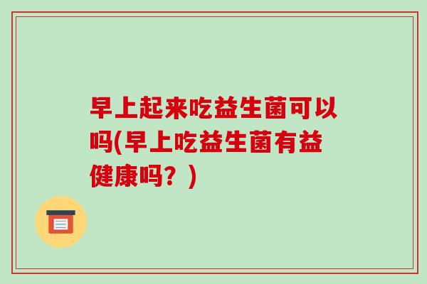早上起来吃益生菌可以吗(早上吃益生菌有益健康吗？)