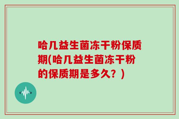 哈几益生菌冻干粉保质期(哈几益生菌冻干粉的保质期是多久?) 哈几益生菌冻干粉保质期(哈几益生菌冻干粉的保质期是多久?)