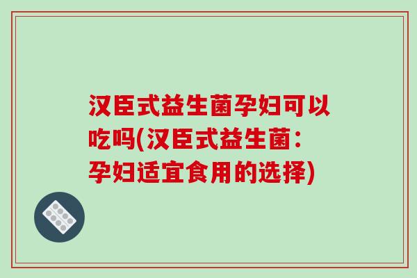 汉臣式益生菌孕妇可以吃吗(汉臣式益生菌：孕妇适宜食用的选择)