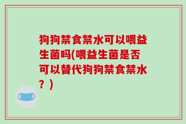 狗狗禁食禁水可以喂益生菌吗(喂益生菌是否可以替代狗狗禁食禁水？)