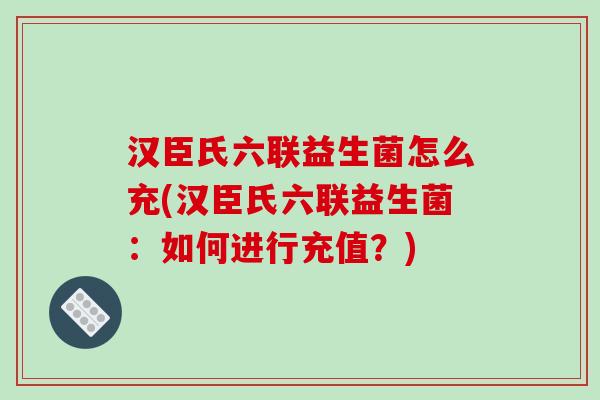 汉臣氏六联益生菌怎么充(汉臣氏六联益生菌:如何进行充值?) 汉臣氏六联益生菌怎么充(汉臣氏六联益生菌:如何进行充值?)