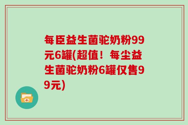 每臣益生菌驼奶粉99元6罐(超值！每尘益生菌驼奶粉6罐仅售99元)
