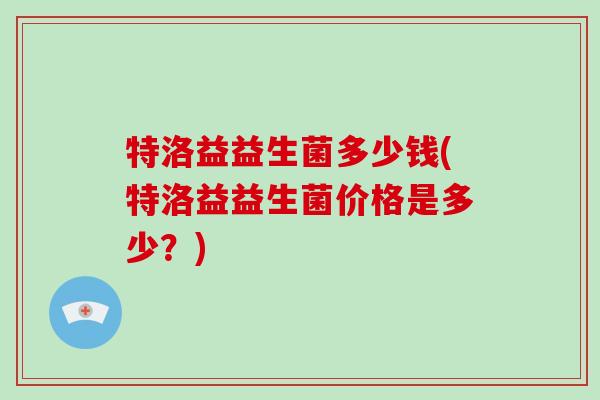 特洛益益生菌多少钱(特洛益益生菌价格是多少？)