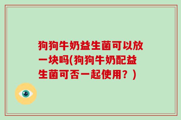 狗狗牛奶益生菌可以放一块吗(狗狗牛奶配益生菌可否一起使用？)