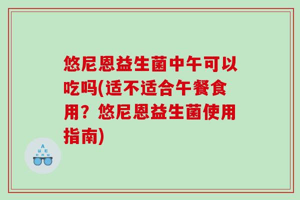 悠尼恩益生菌中午可以吃吗(适不适合午餐食用？悠尼恩益生菌使用指南)