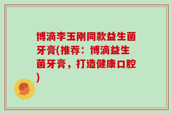 博滴李玉刚同款益生菌牙膏(推荐：博滴益生菌牙膏，打造健康口腔)