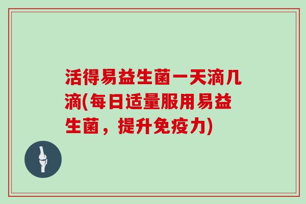 活得易益生菌一天滴几滴(每日适量服用易益生菌，提升免疫力)