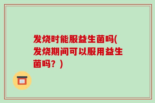 发烧时能服益生菌吗(发烧期间可以服用益生菌吗？)
