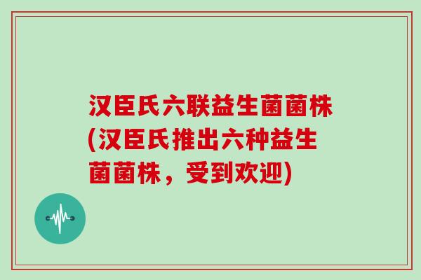 汉臣氏六联益生菌菌株(汉臣氏推出六种益生菌菌株，受到欢迎)