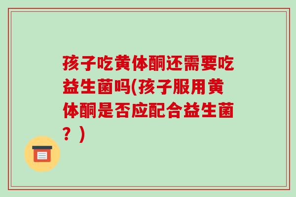 孩子吃黄体酮还需要吃益生菌吗(孩子服用黄体酮是否应配合益生菌？)