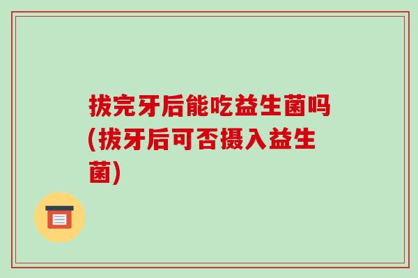 拔完牙后能吃益生菌吗(拔牙后可否摄入益生菌)