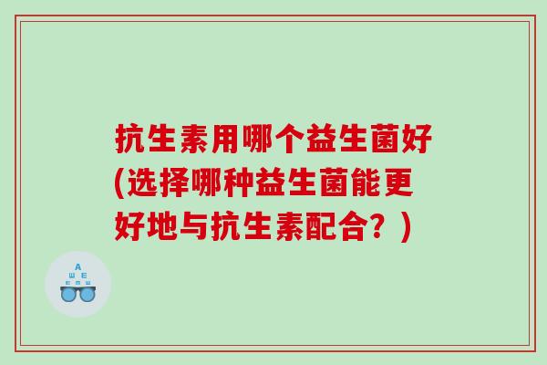 抗生素用哪个益生菌好(选择哪种益生菌能更好地与抗生素配合？)