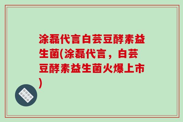 涂磊代言白芸豆酵素益生菌(涂磊代言,白芸豆酵素益生菌火爆上市) 涂磊代言白芸豆酵素益生菌(涂磊代言,白芸豆酵素益生菌火爆上市)