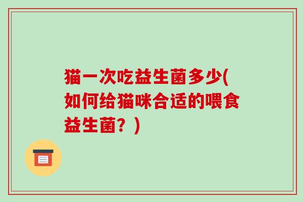 猫一次吃益生菌多少(如何给猫咪合适的喂食益生菌？)