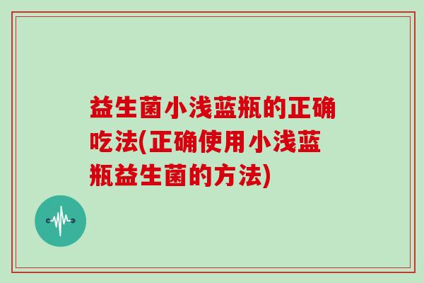 益生菌小浅蓝瓶的正确吃法(正确使用小浅蓝瓶益生菌的方法)