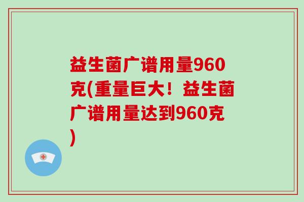 益生菌广谱用量960克(重量巨大！益生菌广谱用量达到960克)