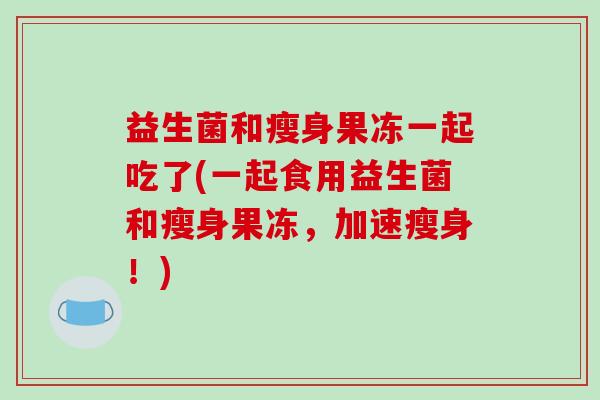 益生菌和瘦身果冻一起吃了(一起食用益生菌和瘦身果冻，加速瘦身！)