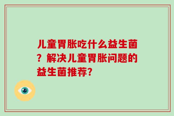 儿童胃胀吃什么益生菌？解决儿童胃胀问题的益生菌推荐？