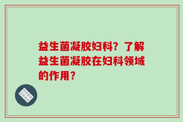 益生菌凝胶妇科？了解益生菌凝胶在妇科领域的作用？