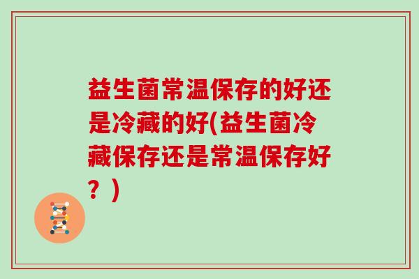 益生菌常温保存的好还是冷藏的好(益生菌冷藏保存还是常温保存好？)
