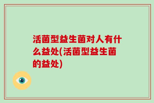 活菌型益生菌对人有什么益处(活菌型益生菌的益处)