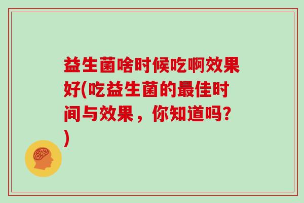 益生菌啥时候吃啊效果好(吃益生菌的佳时间与效果,你知道吗?) 益生菌啥时候吃啊效果好(吃益生菌的佳时间与效果,你知道吗?)