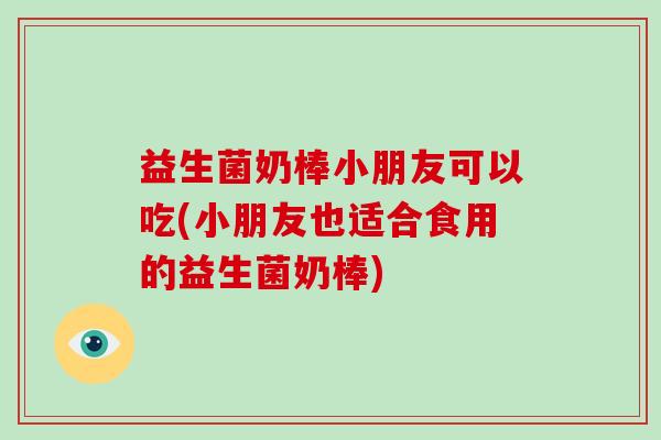 益生菌奶棒小朋友可以吃(小朋友也适合食用的益生菌奶棒) 益生菌奶棒小朋友可以吃(小朋友也适合食用的益生菌奶棒)