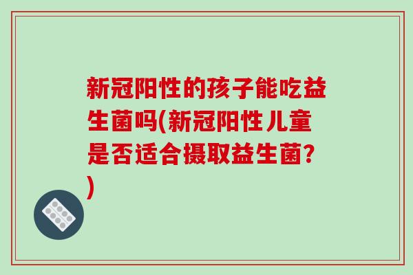 新冠阳性的孩子能吃益生菌吗(新冠阳性儿童是否适合摄取益生菌？)