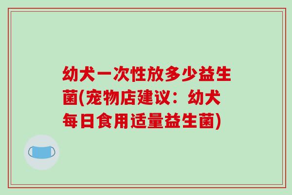 幼犬一次性放多少益生菌(宠物店建议：幼犬每日食用适量益生菌)