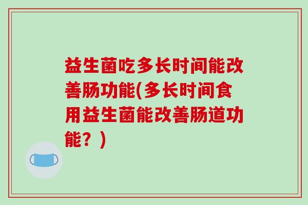 益生菌吃多长时间能改善肠功能(多长时间食用益生菌能改善肠道功能？)