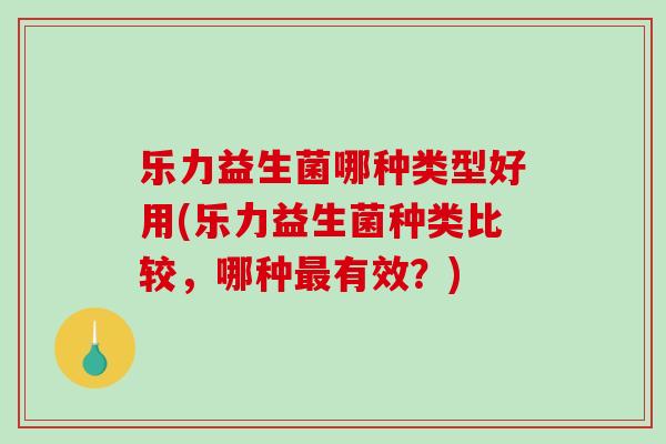 乐力益生菌哪种类型好用(乐力益生菌种类比较，哪种最有效？)