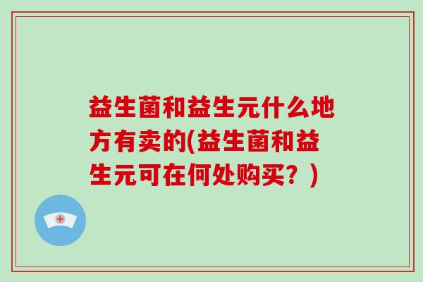益生菌和益生元什么地方有卖的(益生菌和益生元可在何处购买？)